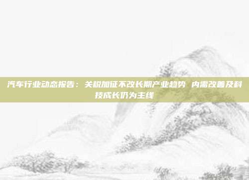 汽车行业动态报告:关税加征不改长期产业趋势 内需改善及科技成长仍为主线