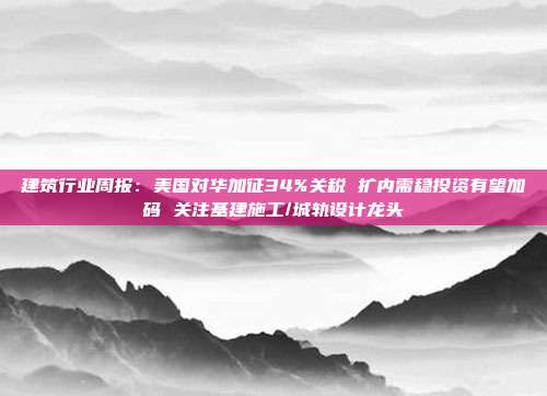 建筑行业周报:美国对华加征34%关税 扩内需稳投资有望加码 关注基建施工/城轨设计龙头