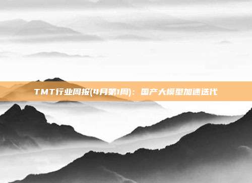 TMT行业周报(4月第1周):国产大模型加速迭代