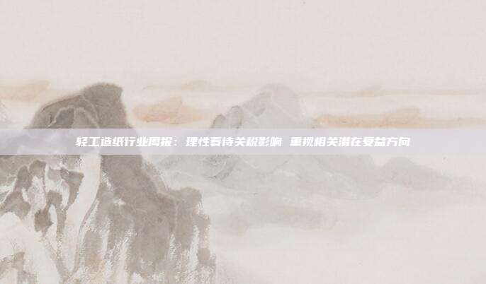轻工造纸行业周报:理性看待关税影响 重视相关潜在受益方向
