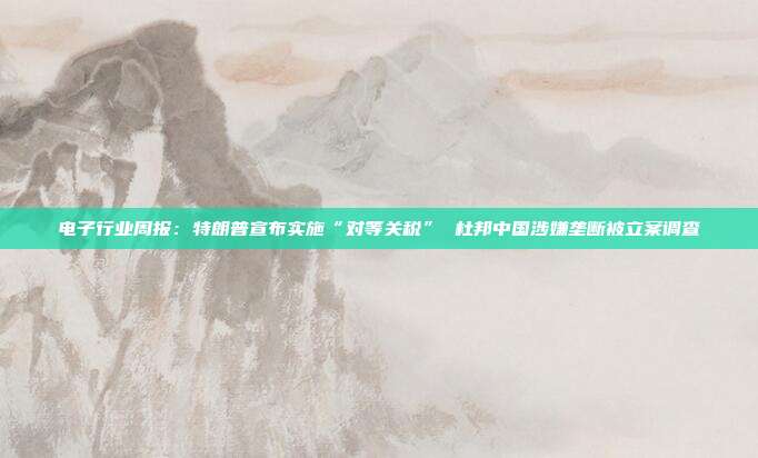 电子行业周报:特朗普宣布实施“对等关税” 杜邦中国涉嫌垄断被立案调查