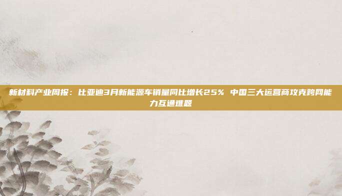 新材料产业周报:比亚迪3月新能源车销量同比增长25% 中国三大运营商攻克跨网能力互通难题