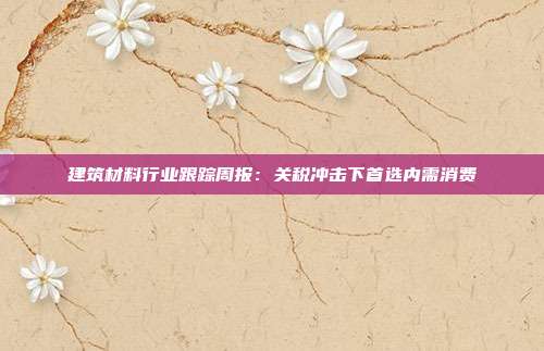 建筑材料行业跟踪周报:关税冲击下首选内需消费