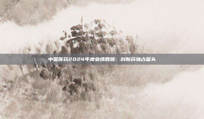 中国医药2024年度业绩回顾:创新药独占鳌头