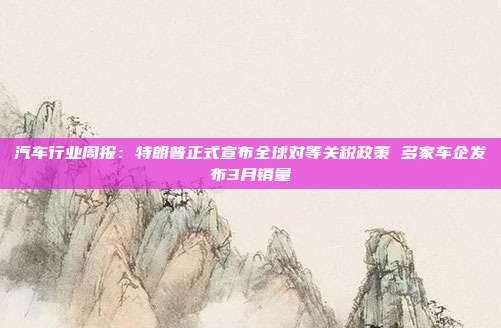 汽车行业周报:特朗普正式宣布全球对等关税政策 多家车企发布3月销量