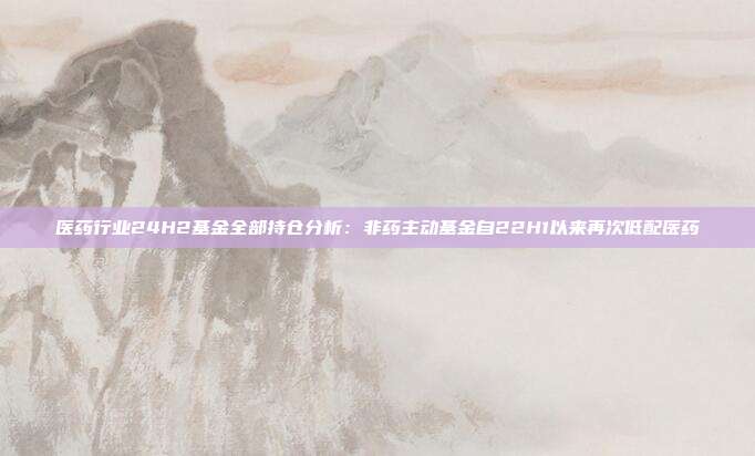 医药行业24H2基金全部持仓分析:非药主动基金自22H1以来再次低配医药
