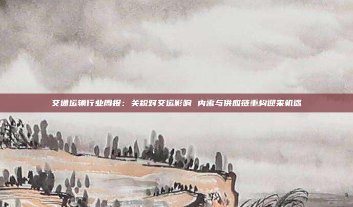 交通运输行业周报:关税对交运影响 内需与供应链重构迎来机遇