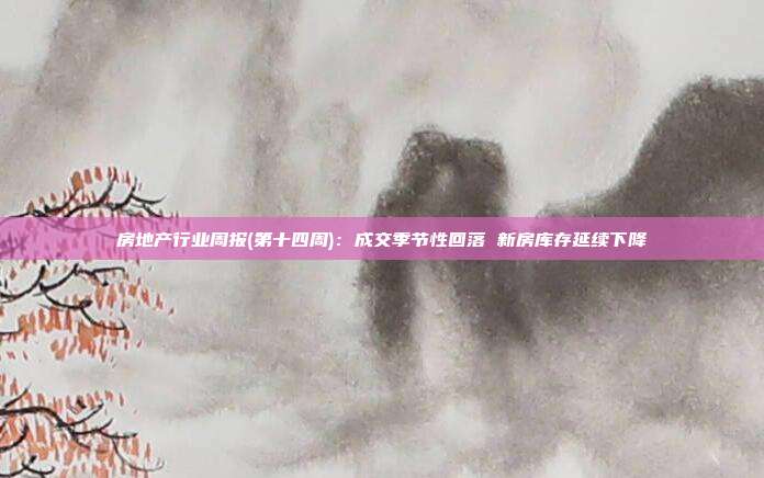 房地产行业周报(第十四周):成交季节性回落 新房库存延续下降
