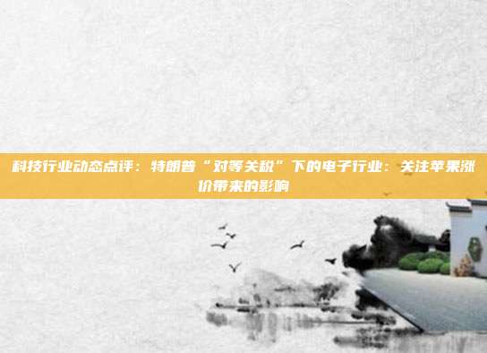 科技行业动态点评:特朗普“对等关税”下的电子行业:关注苹果涨价带来的影响