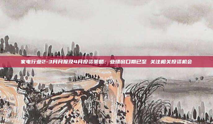 家电行业2-3月月报及4月投资策略:业绩窗口期已至 关注相关投资机会