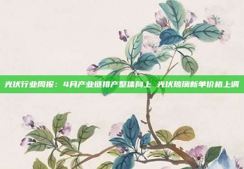 光伏行业周报：4月产业链排产整体向上 光伏玻璃新单价格上调