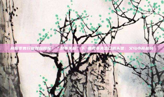 商贸零售行业跟踪周报:“对等关税”下 重视非美出口桥头堡:义乌小商品城