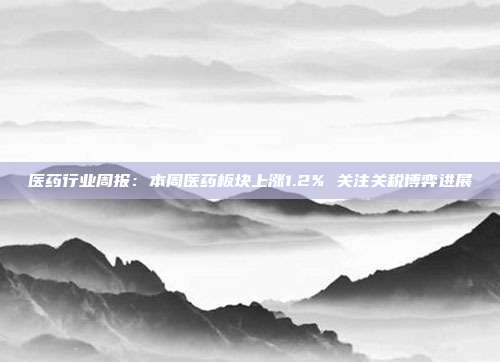 医药行业周报:本周医药板块上涨1.2% 关注关税博弈进展