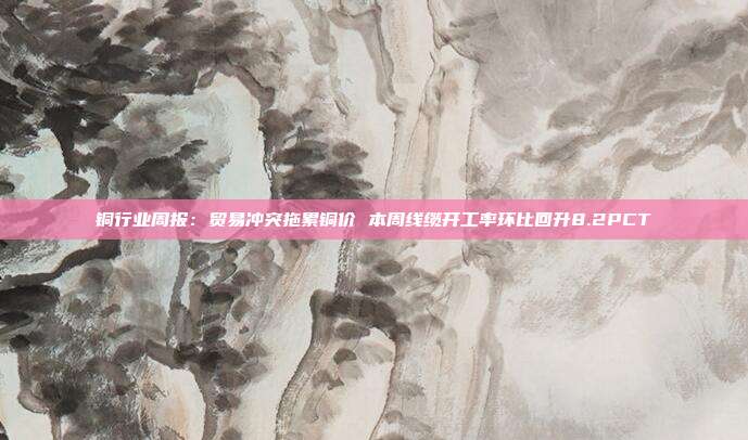 铜行业周报:贸易冲突拖累铜价 本周线缆开工率环比回升8.2PCT