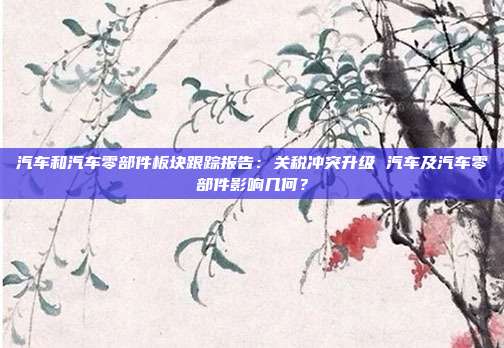 汽车和汽车零部件板块跟踪报告:关税冲突升级 汽车及汽车零部件影响几何?