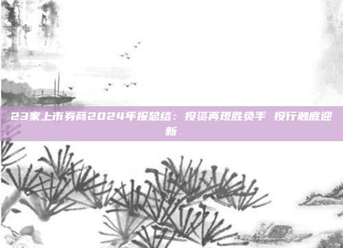 23家上市券商2024年报总结：投资再现胜负手 投行触底迎新
