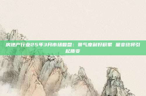房地产行业25年3月市场复盘:景气度利好积累 量变终将引起质变