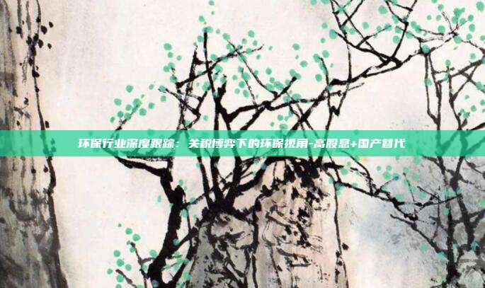 环保行业深度跟踪:关税博弈下的环保视角-高股息+国产替代