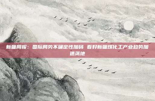 新疆周报:国际局势不确定性加码 看好新疆煤化工产业趋势加速落地