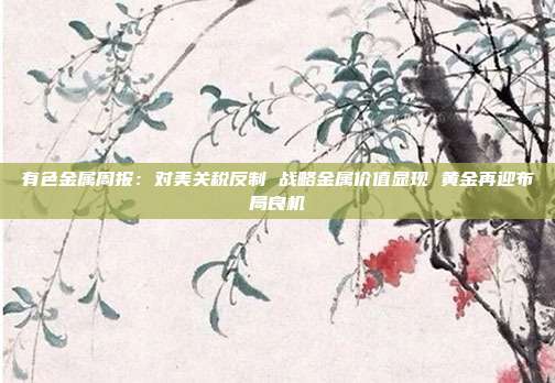 有色金属周报:对美关税反制 战略金属价值显现 黄金再迎布局良机