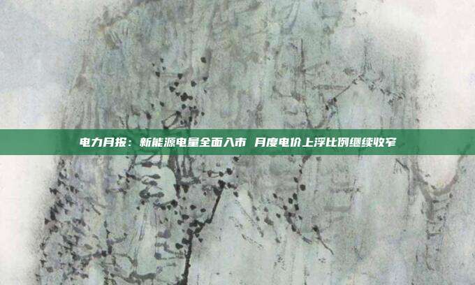 电力月报:新能源电量全面入市 月度电价上浮比例继续收窄