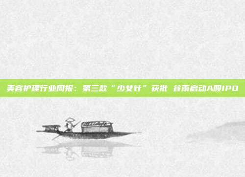 美容护理行业周报:第三款“少女针”获批 谷雨启动A股IPO
