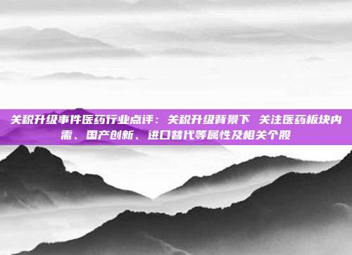 关税升级事件医药行业点评:关税升级背景下 关注医药板块内需、国产创新、进口替代等属性及相关个股