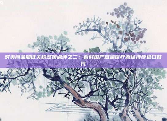 对美商品加征关税政策点评之二:看好国产高端医疗器械持续进口替代