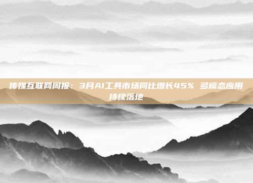 传媒互联网周报:3月AI工具市场同比增长45% 多模态应用持续落地