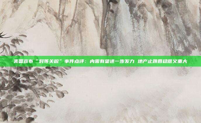 美国宣布“对等关税”事件点评:内需有望进一步发力 地产止跌回稳意义重大