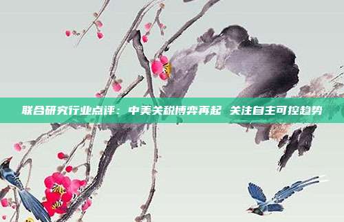 联合研究行业点评:中美关税博弈再起 关注自主可控趋势