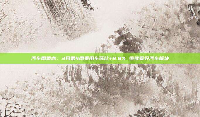 汽车周观点:3月第4周乘用车环比+9.8% 继续看好汽车板块