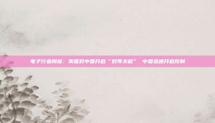 电子行业周报:美国对中国开启“对等关税” 中国迅速开启反制