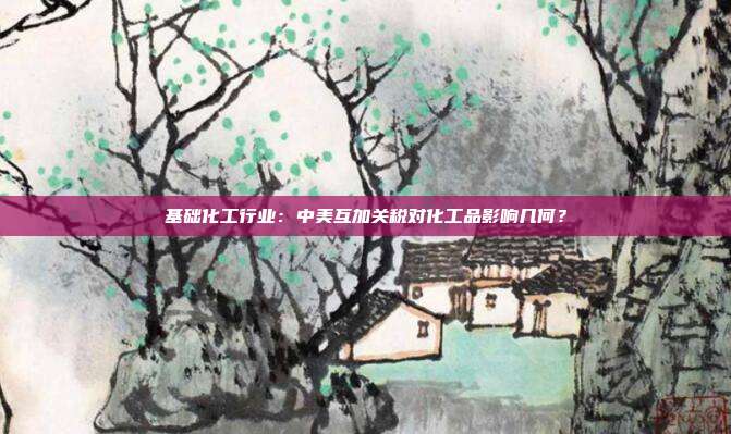 基础化工行业:中美互加关税对化工品影响几何?