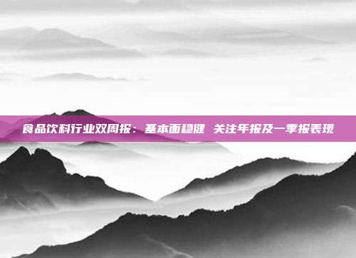 食品饮料行业双周报:基本面稳健 关注年报及一季报表现