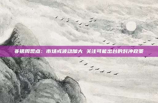 非银周观点：市场或波动加大 关注可能出台的对冲政策