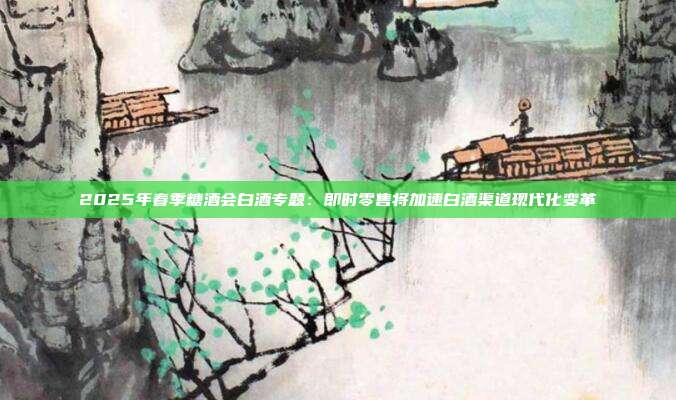 2025年春季糖酒会白酒专题:即时零售将加速白酒渠道现代化变革