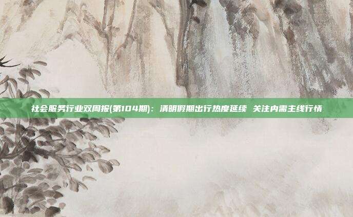 社会服务行业双周报(第104期):清明假期出行热度延续 关注内需主线行情