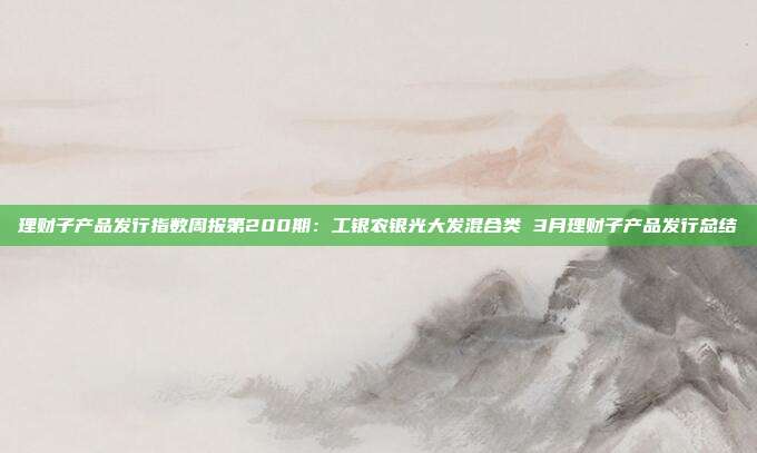 理财子产品发行指数周报第200期:工银农银光大发混合类 3月理财子产品发行总结