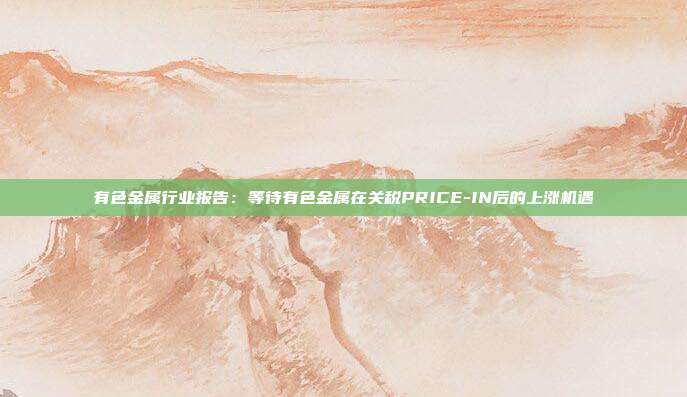 有色金属行业报告:等待有色金属在关税PRICE-IN后的上涨机遇
