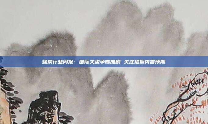 煤炭行业周报:国际关税争端加剧 关注提振内需预期