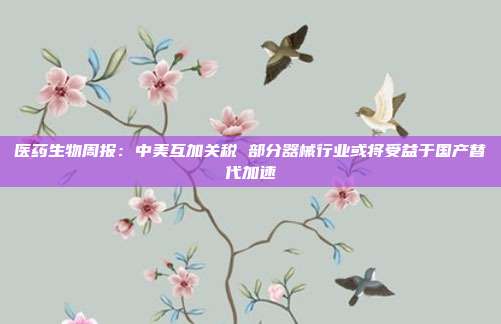 医药生物周报:中美互加关税 部分器械行业或将受益于国产替代加速