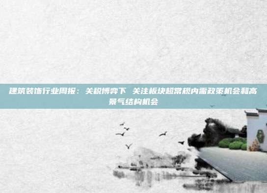 建筑装饰行业周报:关税博弈下 关注板块超常规内需政策机会和高景气结构机会