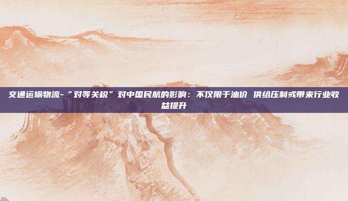 交通运输物流-“对等关税”对中国民航的影响:不仅限于油价 供给压制或带来行业收益提升