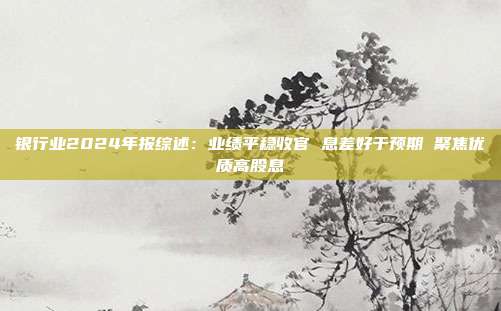 银行业2024年报综述:业绩平稳收官 息差好于预期 聚焦优质高股息