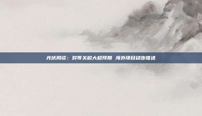 光伏周谈：对等关税大超预期 海外项目稳步推进
