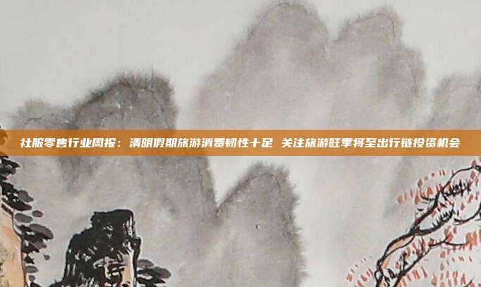 社服零售行业周报:清明假期旅游消费韧性十足 关注旅游旺季将至出行链投资机会