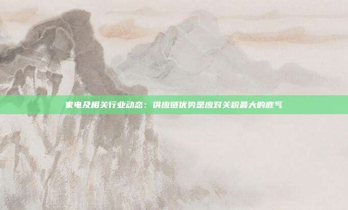 家电及相关行业动态:供应链优势是应对关税最大的底气