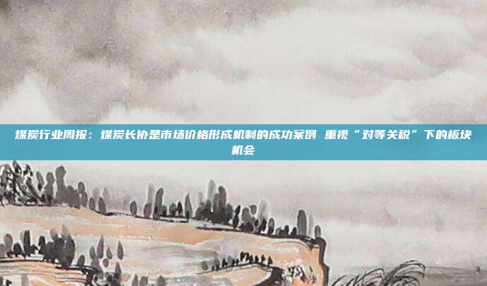 煤炭行业周报:煤炭长协是市场价格形成机制的成功案例 重视“对等关税”下的板块机会