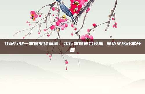 社服行业一季度业绩前瞻:出行季度符合预期 静待文旅旺季开启